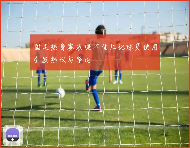 国足热身赛表现不佳归化球员使用引发热议与争论